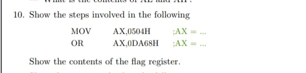 10. Show the steps involved in the following
MOV
АХ,0504H
;AX = ..
%3D
OR
AX,0DA68H
;AX
%3D
...
Show the contents of the flag register.
