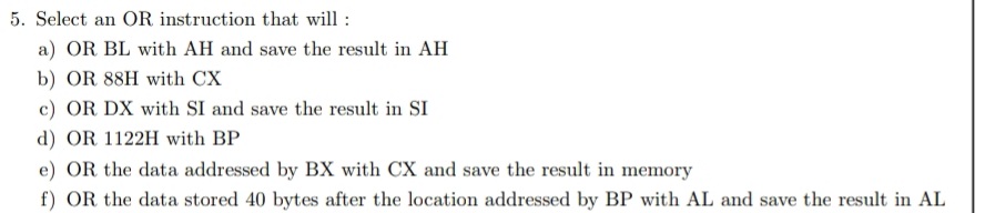 5. Select an OR instruction that will :
a) OR BL with AH and save the result in AH
b) OR 88H with CX
c) OR DX with SI and save the result in SI
d) OR 1122H with BP
e) OR the data addressed by BX with CX and save the result in memory
f) OR the data stored 40 bytes after the location addressed by BP with AL and save the result in AL
