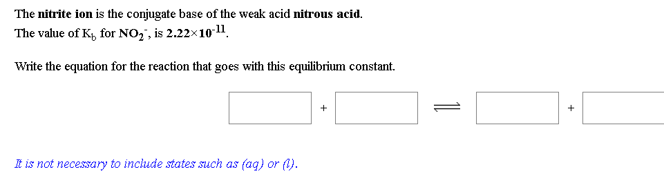 The nitrite ion is the conjugate base of the weak acid nitrous acid.
The value of K, for NO,, is 2.22x10-11.
Write the equation for the reaction that goes with this equilibrium constant.
+
t is not necessary to include states such as fag) or (1).
