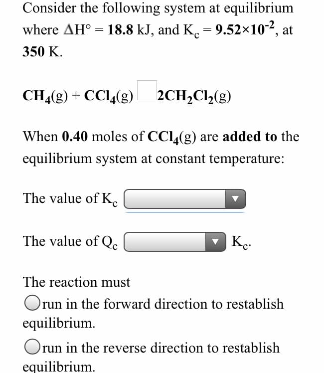 Consider the following system at equilibrium
where AH° = 18.8 kJ, and K. = 9.52×10-2, at
350 K.
CH4(g) + CC4(g)
2CH,Cl2(g)
When 0.40 moles of CCl,(g) are added to the
equilibrium system at constant temperature:
The value of K
The value of Qc
The reaction must
Orun in the forward direction to restablish
equilibrium.
Orun in the reverse direction to restablish
equilibrium.
