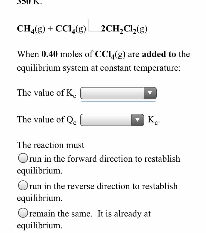 CH,(g) + CCl,(g) 2CH,Cl,(g)
When 0.40 moles of CC4(g) are added to the
equilibrium system at constant temperature:
The value of K.
The value of Qc
The reaction must
Orun in the forward direction to restablish
equilibrium.
Oru
run in the reverse direction to restablish
equilibrium.
Oremain the same. It is already at
equilibrium.
