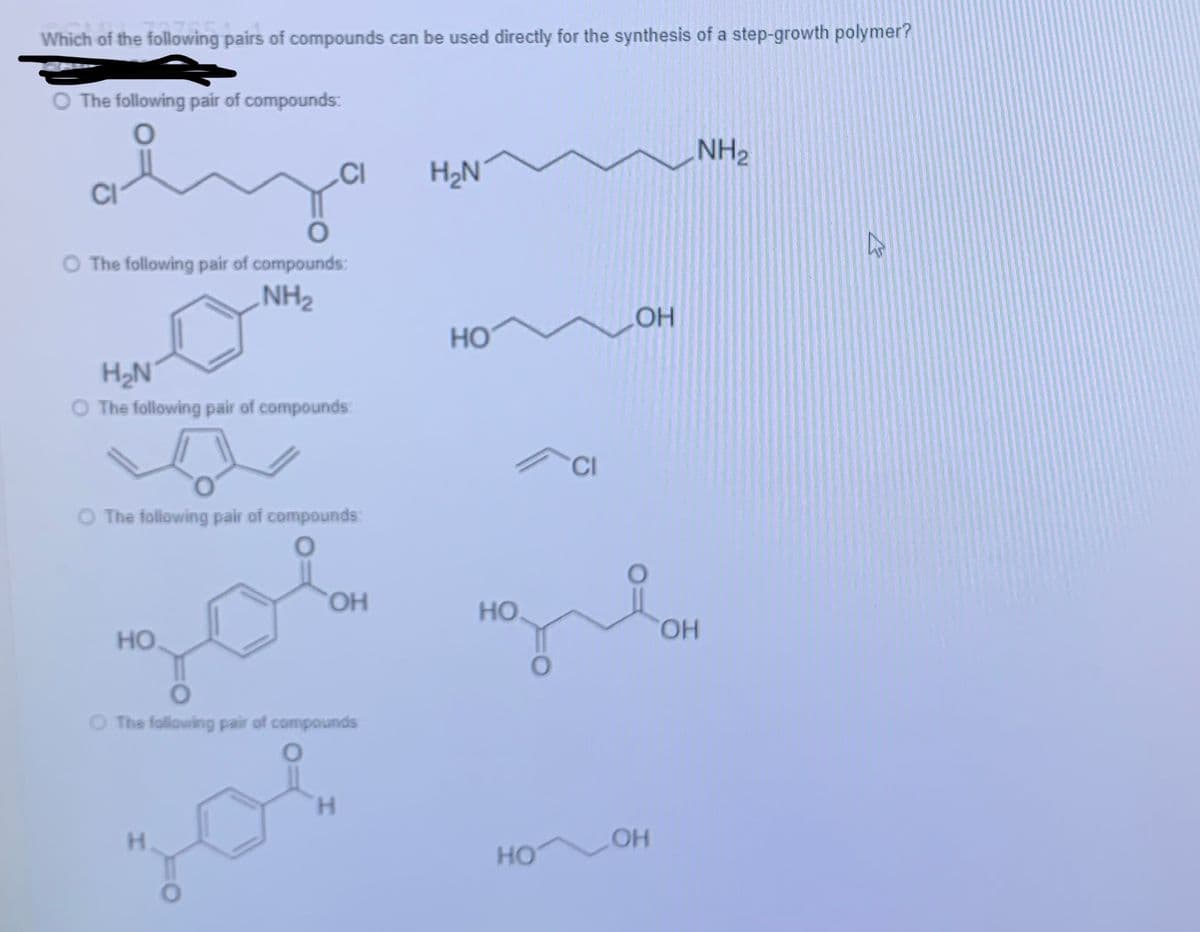 Which of the following pairs of compounds can be used directly for the synthesis of a step-growth polymer?
The following pair of compounds:
0
NH₂
CI H₂N
h
O The following pair of compounds:
NH₂
НО
H₂N
The following pair of compounds
The following pair of compounds:
ОН
НО
O The following pair of compounds
H
H
НО.
НО
CI
OH
OH
ОН