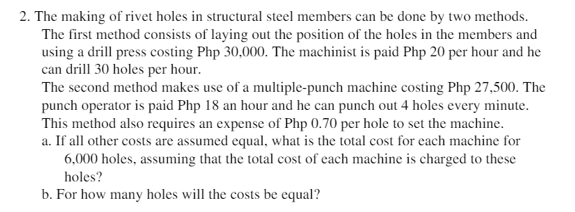 2. The making of rivet holes in structural steel members can be done by two methods.
The first method consists of laying out the position of the holes in the members and
using a drill press costing Php 30,000. The machinist is paid Php 20 per hour and he
can drill 30 holes per hour.
The second method makes use of a multiple-punch machine costing Php 27,500. The
punch operator is paid Php 18 an hour and he can punch out 4 holes every minute.
This method also requires an expense of Php 0.70 per hole to set the machine.
a. If all other costs are assumed equal, what is the total cost for each machine for
6,000 holes, assuming that the total cost of each machine is charged to these
holes?
b. For how many holes will the costs be equal?