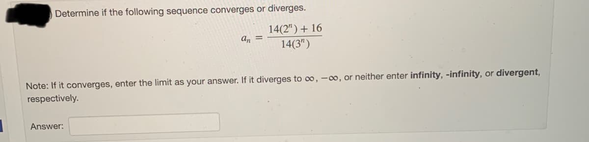 Determine if the following sequence converges or diverges.
14(2")+ 16
an =
14(3")
Note: If it converges, enter the limit as your answer. If it diverges to oo, -0, or neither enter infinity, -infinity, or divergent,
respectively.
Answer:
