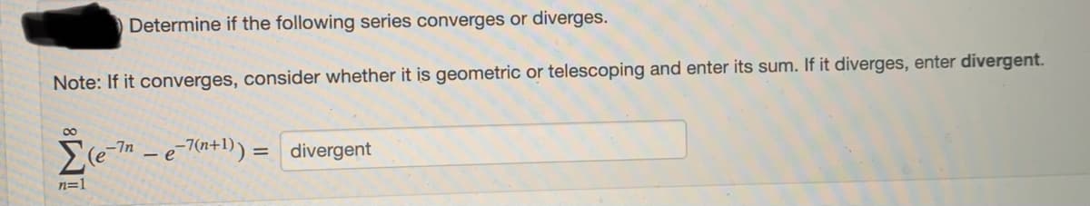 Determine if the following series converges or diverges.
Note: If it converges, consider whether it is geometric or telescoping and enter its sum. If it diverges, enter divergent.
-7n - e-7(n+1)) = divergent
n=1
