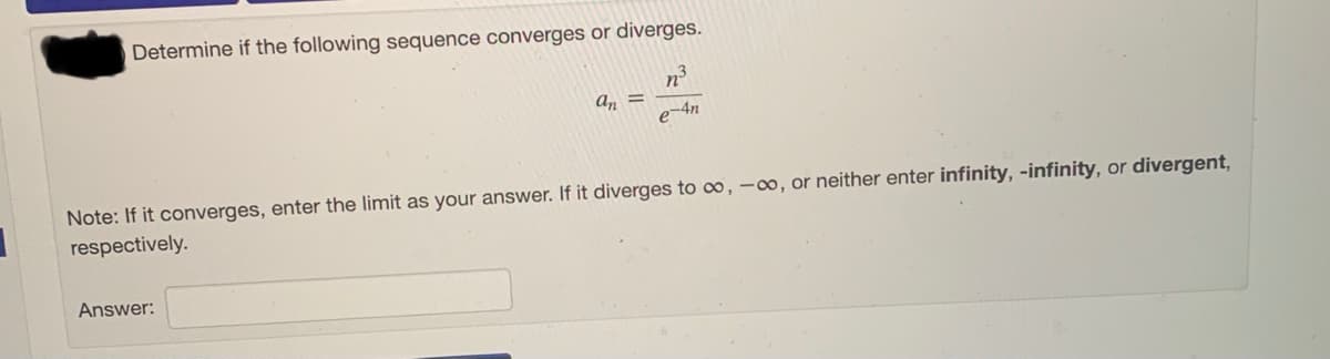 Determine if the following sequence converges or diverges.
n
an =
e-4n
Note: If it converges, enter the limit as your answer. If it diverges to 0, -00, or neither enter infinity, -infinity, or divergent,
respectively.
Answer:
