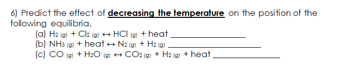 6) Predict the effect of decreasing the temperature on the position of the
following equilibria.
(a) H2 (g) + Cl2 (g) → HCl (9) + heat
(b) NH3 (g) + heat → N2 (g) + H2 (g)
(c) CO (g) + H2O (g) + CO2 (g) + H2 (g) + heat
