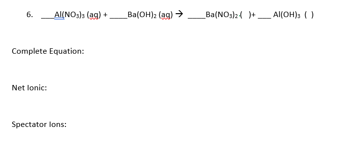 6.
Al(NO3)3 (ag) +
Ba(OH)2 (ag) >
_Ba(NO3)2( )+_ Al(OH); ( )
Complete Equation:
Net lonic:
Spectator lons:
