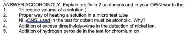 ANSWER ACCORDINGLY. Explain brieflv in 2 sentences and in your OWN words the
To reduce volume of a solution (
Proper way of heating a solution in a micro test tube
NHẠCNS used in the test for cobalt must be alcoholic. Why?
Addition of excess dimethylglyoxime in the detection of nickel ion.
Addition of hydrogen peroxide in the test for chromium on
1.
2.
3.
4.
5.
