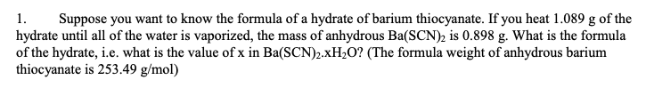 1. Suppose you want to know the formula of a hydrate of barium thiocyanate. If you heat 1.089 g of the
hydrate until all of the water is vaporized, the mass of anhydrous Ba(SCN)2 is 0.898 g. What is the formula
of the hydrate, i.e. what is the value of x in Ba(SCN)₂.xH₂O? (The formula weight of anhydrous barium
thiocyanate is 253.49 g/mol)