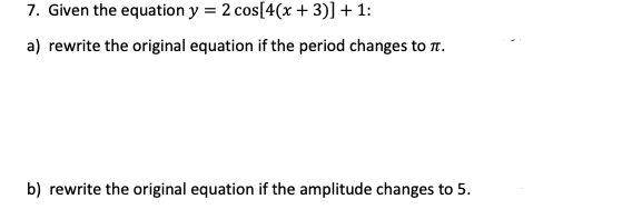 7. Given the equation y = 2 cos[4(x + 3)] + 1:
a) rewrite the original equation if the period changes to T.
b) rewrite the original equation if the amplitude changes to 5.
