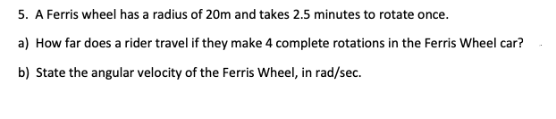5. A Ferris wheel has a radius of 20m and takes 2.5 minutes to rotate once.
a) How far does a rider travel if they make 4 complete rotations in the Ferris Wheel car?
b) State the angular velocity of the Ferris Wheel, in rad/sec.
