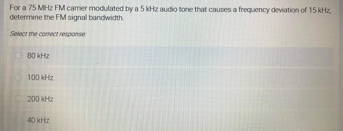 For a 75 MHz FM carrier modulated by a 5 kHz audio tone that causes a frequency deviation of 15 kHz,
determine the FM signal bandwidth.
Select the correct response:
80 kHz
100 kHz
200 kHz
40 kHz
