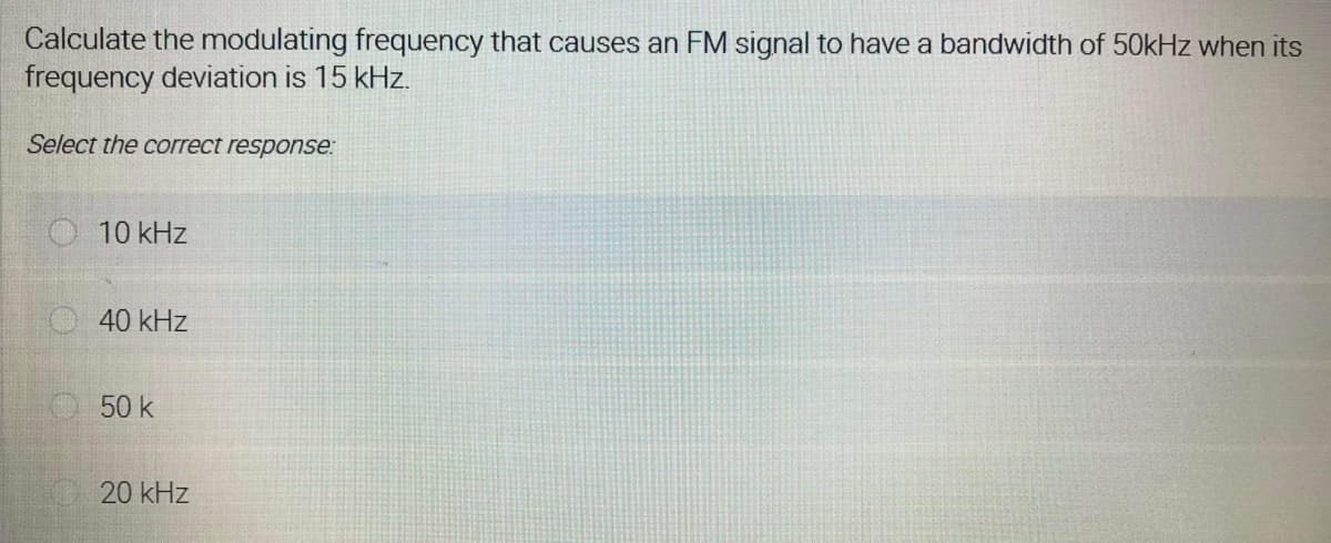 Calculate the modulating frequency that causes an FM signal to have a bandwidth of 50kHz when its
frequency deviation is 15 kHz.
Select the correct response:
10 kHz
40 kHz
50 k
20 kHz
