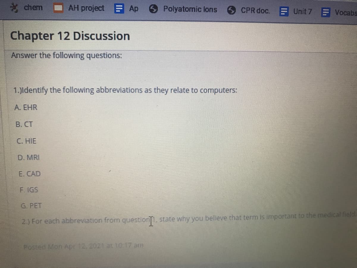 chem
AH project E Ap
Polyatomic lons
CPR doc.
Unit 7
Vocabs
Chapter 12 Discussion
Answer the following questions:
1.)ldentify the following abbreviations as they relate to computers:
А. ЕHR
В. СТ
C. HIE
D. MRI
E. CAD
F. IGS
G. PET
2.) For each abbreviation from question1, state why you believe that term is important to the medical field.
Posted Mon Apr 12, 2021 at 10:17 am
