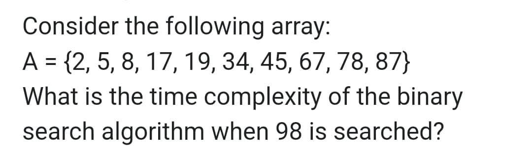 Consider the following array:
A = {2, 5, 8, 17, 19, 34, 45, 67, 78, 87}
What is the time complexity of the binary
search algorithm when 98 is searched?