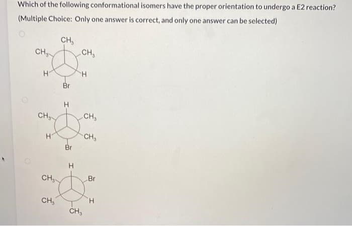 Which of the following conformational isomers have the proper orientation to undergo a E2 reaction?
(Multiple Choice: Only one answer is correct, and only one answer can be selected)
CH₂
H
CH₂
H
CH₂
CH₂
CH₂
Br
H
Br
H
CH₂
H
CH₂
CH₂
CH₂
Br
H