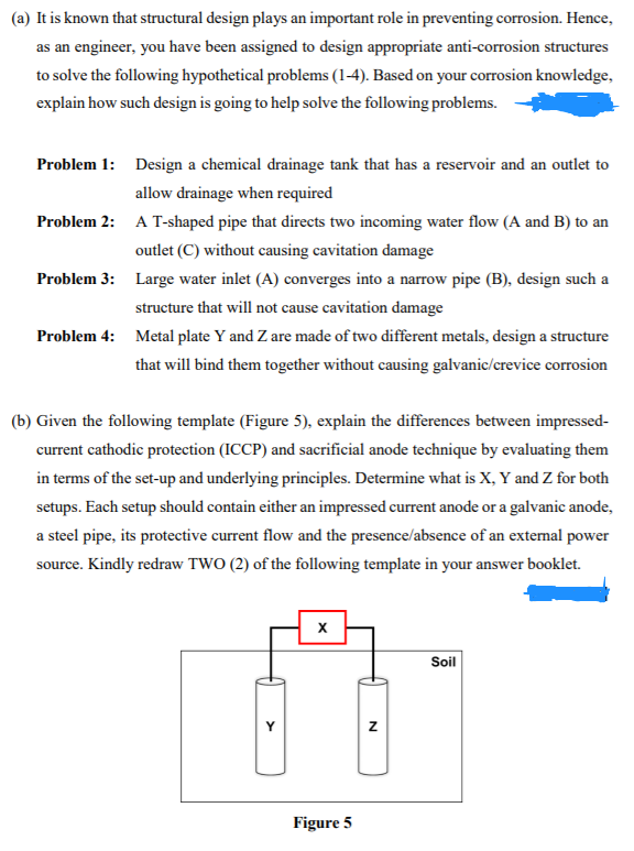 (a) It is known that structural design plays an important role in preventing corrosion. Hence,
as an engineer, you have been assigned to design appropriate anti-corrosion structures
to solve the following hypothetical problems (1-4). Based on your corrosion knowledge,
explain how such design is going to help solve the following problems.
Problem 1: Design a chemical drainage tank that has a reservoir and an outlet to
allow drainage when required
Problem 2: A T-shaped pipe that directs two incoming water flow (A and B) to an
outlet (C) without causing cavitation damage
Problem 3: Large water inlet (A) converges into a narrow pipe (B), design such a
structure that will not cause cavitation damage
Problem 4: Metal plate Y and Z are made of two different metals, design a structure
that will bind them together without causing galvanic/crevice corrosion
(b) Given the following template (Figure 5), explain the differences between impressed-
current cathodic protection (ICCP) and sacrificial anode technique by evaluating them
in terms of the set-up and underlying principles. Determine what is X, Y and Z for both
setups. Each setup should contain either an impressed current anode or a galvanic anode,
a steel pipe, its protective current flow and the presence/absence of an extermal power
source. Kindly redraw TWO (2) of the following template in your answer booklet.
Soil
Figure 5
