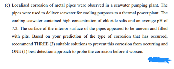 (c) Localised corrosion of metal pipes were observed in a seawater pumping plant. The
pipes were used to deliver seawater for cooling purposes to a thermal power plant. The
cooling seawater contained high concentration of chloride salts and an average pH of
7.2. The surface of the interior surface of the pipes appeared to be uneven and filled
with pits. Based on your prediction of the type of corrosion that has occurred,
recommend THREE (3) suitable solutions to prevent this corrosion from occurring and
ONE (1) best detection approach to probe the corrosion before it worsen.
