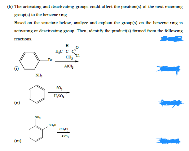 (b) The activating and deactivating groups could affect the position(s) of the next incoming
group(s) to the benzene ring.
Based on the structure below, analyze and explain the group(s) on the benzene ring is
activating or deactivating group. Then, identify the product(s) formed from the following
reactions.
H
H;C-C-c
CH,
Br
AIC13
NH,
so,
H,SO4
(ii)
NH,
Hfos
CH;C1
AICI,
(iii)
