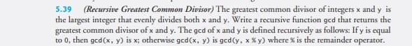 (Recursive Greatest Common Divisor) The greatest common divisor of integers x and y is
the largest integer that evenly divides both x and y. Write a recursive function gcd that returns the
greatest common divisor of x and y. The gcd of x and y is defined recursively as follows: If y is equal
to 0, then ged(x, y) is x; otherwise ged(x, y) is gcd(y, x % y) where % is the remainder operator.
5.39
