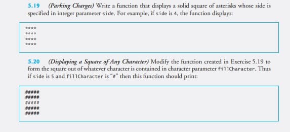 5.19 (Parking Charges) Write a function that displays a solid square of asterisks whose side is
specified in integer parameter side. For example, if side is 4, the function displays:
5.20 (Displaying a Square of Any Character) Modify the function created in Exercise 5.19 to
form the square out of whatever character is contained in character parameter fil1Character. Thus
if side is 5 and fillCharacter is "*" then this function should print:
#####
%23%23%23%23
#####
#####
