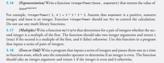5.16 (Exponentiation) Write a function integerPower (base, exponent) that returns the value of
baseexponent
For example, integerPower( 3, 4 ) = 3 * 3 * 3 * 3. Assume that exponent is a positive, nonzero
integer, and base is an integer. Function integerPower should use for to control the calculation.
Do not use any math library functions.
5.17 (Multiples) Write a function multiple that determines for a pair of integers whether the sec-
ond integer is a multiple of the first. The function should take two integer arguments and return 1
(truc) if the second is a multiple of the first, and o (false) otherwise. Use this function in a program
that inputs a series of pairs of integers.
5.18 (Even or Odd) Write a program that inputs a series of integers and passes them one at a time
to function even, which uses the remainder operator to determine if an integer is even. The function
should take an integer argument and return 1 if the integer is even and 0 otherwise.
