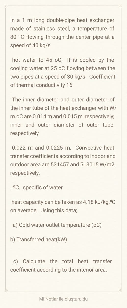 In a 1 m long double-pipe heat exchanger
made of stainless steel, a temperature of
80 °C flowing through the center pipe at a
speed of 40 kg/s
hot water to 45 oC; It is cooled by the
cooling water at 25 oC flowing between the
two pipes at a speed of 30 kg/s. Coefficient
of thermal conductivity 16
The inner diameter and outer diameter of
the inner tube of the heat exchanger with W/
m.oC are 0.014 m and 0.015 m, respectively;
inner and outer diameter of outer tube
respectively
0.022 m and 0.0225 m. Convective heat
transfer coefficients according to indoor and
outdoor area are 531457 and 513015 W/m2,
respectively.
.°C. specific of water
heat capacity can be taken as 4.18 kJ/kg. C
on average. Using this data;
a) Cold water outlet temperature (oC)
b) Transferred heat(kW)
c) Calculate the total heat transfer
coefficient according to the interior area.
Mi Notlar ile oluşturuldu
