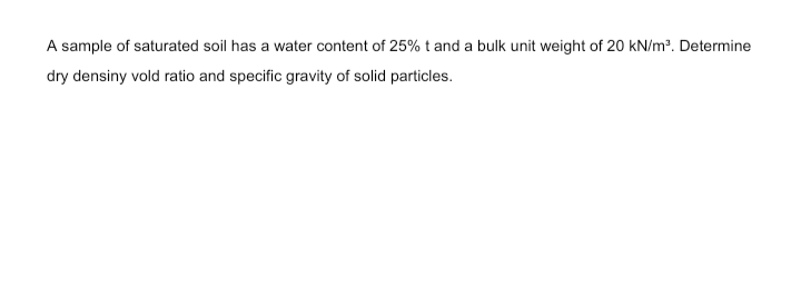 A sample of saturated soil has a water content of 25% t and a bulk unit weight of 20 kN/m?. Determine
dry densiny vold ratio and specific gravity of solid particles.
