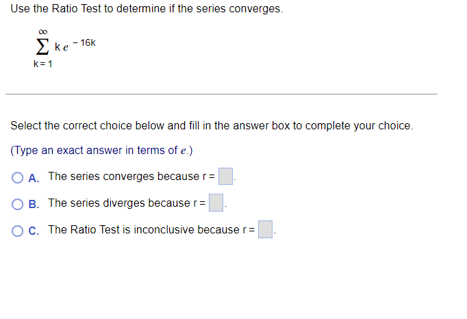 Use the Ratio Test to determine if the series converges.
2ke-16k
k= 1
Select the correct choice below and fill in the answer box to complete your choice.
(Type an exact answer in terms of e.)
O A. The series converges because r=
B. The series diverges because r=
OC. The Ratio Test is inconclusive because r=
