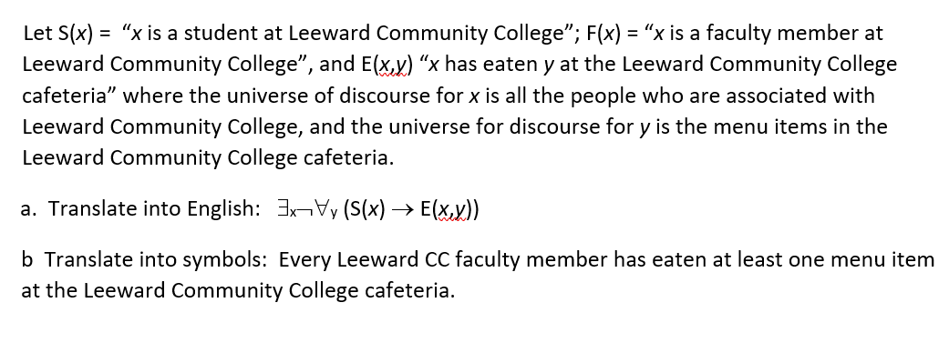 Let S(x) = "x is a student at Leeward Community College"; F(x) = “x is a faculty member at
Leeward Community College", and E(x,y) "x has eaten y at the Leeward Community College
cafeteria" where the universe of discourse for x is all the people who are associated with
Leeward Community College, and the universe for discourse for y is the menu items in the
Leeward Community College cafeteria.
a. Translate into English: 3x Vy (S(x)→ E(x,y))
b Translate into symbols: Every Leeward CC faculty member has eaten at least one menu item
at the Leeward Community College cafeteria.
