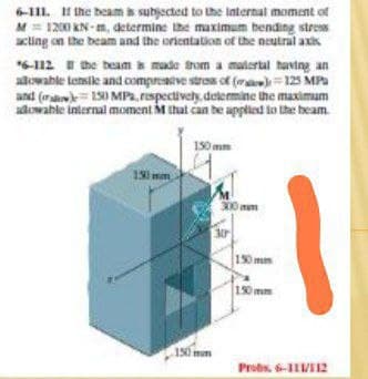 6-111. H the beam is subjected to the Internal moment of
M= 1200 KN- m, determine the maximum bending stress
acting on the beam and the orientation of the neutral axis
6-112 E the beam s made trom a matertal having an
alowable tensike and compresntve stress ot (m)=125 MPa
and (ra= 150 MPa, respectively, determine the maximum
adowable internal moment M that can be applied to the beam
150 mm
150mm
300 mem
30
190mm
190 mm
150mm
Probs. 6-1IVII2
