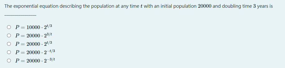 The exponential equation describing the population at any time t with an initial population 20000 and doubling time 3 years is
O P= 10000 - 2*/3
O P= 20000- 23/t
O P= 20000 - 2*/3
O P= 20000 · 2–t/3
%3D
O P
20000 - 2-3/t
