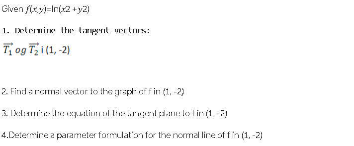 Given f(x,y)=In(x2 + y2)
1. Determine the tangent vectors:
T₁ og T₂i (1, -2)
2. Find a normal vector to the graph of f in (1, -2)
3. Determine the equation of the tangent plane to f in (1, -2)
4. Determine a parameter formulation for the normal line of f in (1, -2)
