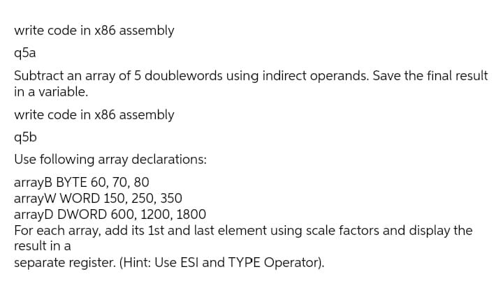 write code in x86 assembly
q5a
Subtract an array of 5 doublewords using indirect operands. Save the final result
in a variable.
write code in x86 assembly
q5b
Use following array declarations:
arrayB BYTE 60, 70, 80
arrayW WORD 150, 250, 350
arrayD DWORD 600, 1200, 1800
For each array, add its 1st and last element using scale factors and display the
result in a
separate register. (Hint: Use ESI and TYPE Operator).