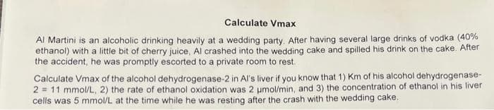 Calculate Vmax
Al Martini is an alcoholic drinking heavily at a wedding party. After having several large drinks of vodka (40%
ethanol) with a little bit of cherry juice, Al crashed into the wedding cake and spilled his drink on the cake. After
the accident, he was promptly escorted to a private room to rest.
Calculate Vmax of the alcohol dehydrogenase-2 in Al's liver if you know that 1) Km of his alcohol dehydrogenase-
2 = 11 mmol/L, 2) the rate of ethanol oxidation was 2 µmol/min, and 3) the concentration of ethanol in his liver
cells was 5 mmol/L at the time while he was resting after the crash with the wedding cake.