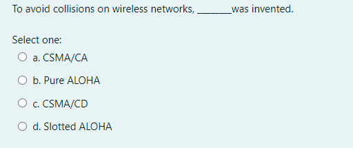 To avoid collisions on wireless networks,
was invented.
Select one:
O a. CSMA/CA
O b. Pure ALOHA
O c. CSMA/CD
d. Slotted ALOHA
