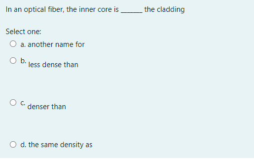 In an optical fiber, the inner core is
the cladding
Select one:
a. another name for
O b.
less dense than
OC.
denser than
d. the same density as

