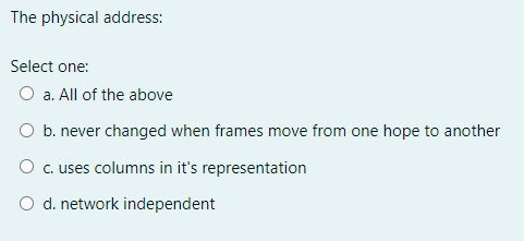 The physical address:
Select one:
O a. All of the above
O b. never changed when frames move from one hope to another
O c. uses columns in it's representation
O d. network independent
