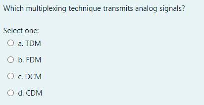 Which multiplexing technique transmits analog signals?
Select one:
O a. TDM
O b. FDM
O c. DCM
O d. CDM
