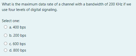 What is the maximum data rate of a channel with a bandwidth of 200 KHz if we
use four levels of digital signaling.
Select one:
O a. 400 bps
O b. 200 bps
O c. 600 bps
O d. 800 bps
