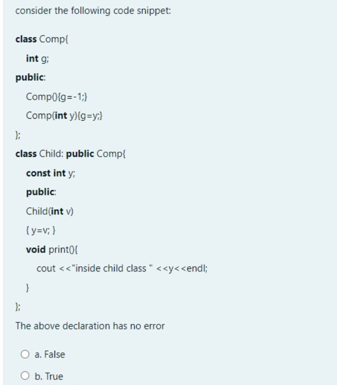 consider the following code snippet:
class Comp{
int g;
public:
Comp0{g=-1;}
Comp(int y){g=y:}
};
class Child: public Comp{
const int y;
public:
Child(int v)
{y=v; }
void print0{
cout <<"inside child class " <<y<<endl;
}
};
The above declaration has no error
a. False
O b. True
