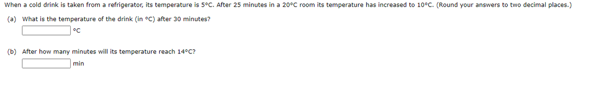 When a cold drink is taken from a refrigerator, its temperature is 5°C. After 25 minutes in a 20°C room its temperature has increased to 10°C. (Round your answers to two decimal places.)
(a) What is the temperature of the drink (in °C) after 30 minutes?
°C
(b) After how many minutes will its temperature reach 14°C?
min

