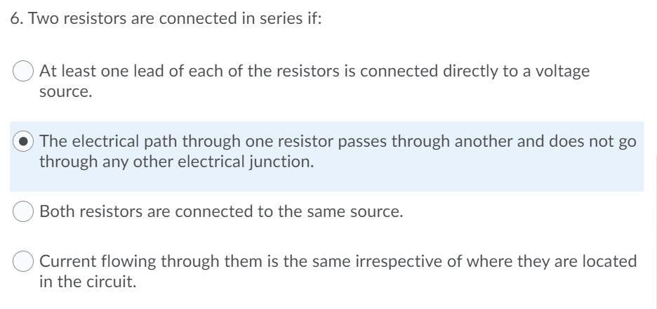 6. Two resistors are connected in series if:
At least one lead of each of the resistors is connected directly to a voltage
source.
The electrical path through one resistor passes through another and does not go
through any other electrical junction.
Both resistors are connected to the same source.
Current flowing through them is the same irrespective of where they are located
in the circuit.
