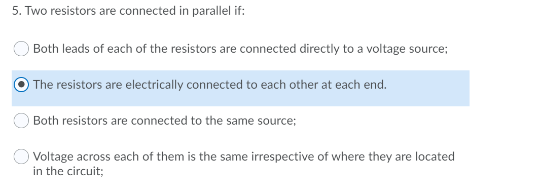 5. Two resistors are connected in parallel if:
Both leads of each of the resistors are connected directly to a voltage source;
The resistors are electrically connected to each other at each end.
Both resistors are connected to the same source;
O Voltage across each of them is the same irrespective of where they are located
in the circuit;
