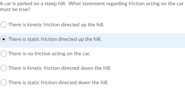 A car is parked on a steep hill. What statement regarding friction acting on the car
must be true?
There is kinetic friction directed up the hill.
There is static friction directed up the hill.
There is no friction acting on the car.
There is kinetic friction directed down the hill.
There is static friction directed down the hill.
