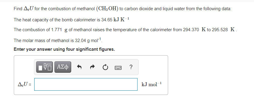 Find A,U for the combustion of methanol (CH3 OH) to carbon dioxide and liquid water from the following data:
The heat capacity of the bomb calorimeter is 34.65 kJ K 1
The combustion of 1.771 g of methanol raises the temperature of the calorimeter from 294.370 K to 295.528 K.
The molar mass of methanol is 32.04 g mol1.
Enter your answer using four significant figures.
?
A;U =
kJ mol1

