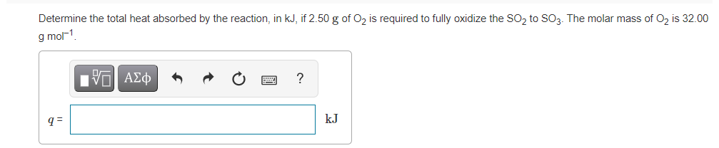 Determine the total heat absorbed by the reaction, in kJ, if 2.50 g of O, is required to fully oxidize the SO, to SO3. The molar mass of O, is 32.00
g mol1
Ηνα ΑΣφ
?
q=
kJ
