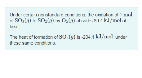 Under certain nonstandard conditions, the oxidation of 1 mol
of SO2(9) to SO3(9) by O2 (g) absorbs 89.4 kJ/mol of
heat.
The heat of formation of SO3(g) is -204.1 kJ/mol under
these same conditions.
