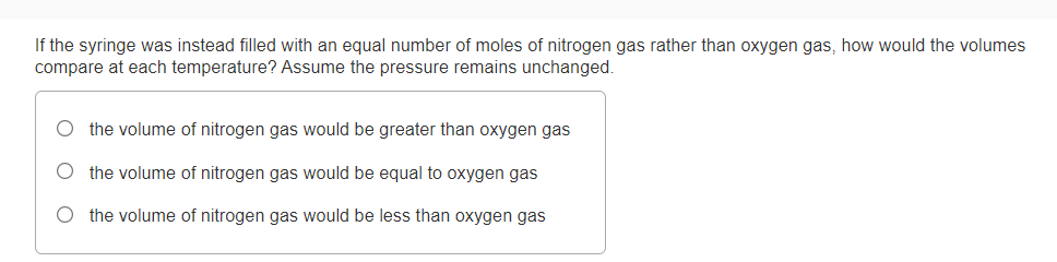 If the syringe was instead filled with an equal number of moles of nitrogen gas rather than oxygen gas, how would the volumes
compare at each temperature? Assume the pressure remains unchanged.
O the volume of nitrogen gas would be greater than oxygen gas
the volume of nitrogen gas would be equal to oxygen gas
Othe volume of nitrogen gas would be less than oxygen gas
